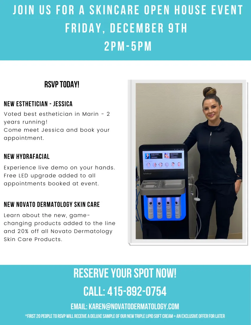 Join us for a skincare open house event Friday, December 9th 2PM-5PM | RSVP Today! | New Esthetician - Jessica: Voted best esthetician in Marin - 2 years running! Come meet Jessica and book your appointment | New HydraFacial: Experience live demo on your hands. Free LED upgrade added to all appointments booked at event. | New Novat Dermatology Skin Care: Learn about the new, game-changing products added to the line and 20% off all Novato Dermatology Skin Care Products | Reserve Your Spot Now! Call: 415-892-0754 Email: karen@novatodermatology.com *First 20 people will receive a deluxe sample of our new Triple Lipid Soft Cream + an exclusive offer for later.